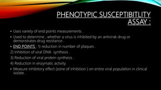 PHENOTYPIC SUSCEPTIBITLITY
ASSAY :
• Uses variety of end points measurements .
• Used to determine , whether a virus is inhibited by an antivirak drug or
demonstrates drug resistance .
• END POINTS : 1) reduction in number of plaques .
2) Inhibition of viral DNA synthesis .
3) Reduction of viral protein synthesis .
4) Reduction in enzymatic activity.
• Measure inhibitory effect (zone of inhibition ) on entire viral population in clinical
isolate .
 
