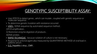 GENOTYPIC SUSCEPTIBILITY ASSAY:
• Uses RTPCR to detect genes , which can mutate , coupled with genetic sequence or
molecular sequence .
• To determine genetic mutation with resistance occurred .
• USES : 1)DNA sequence by automated sequence method .
2)PCR amplification .
3) Restriction enzyme digestion of products .
4)DNA probes .
• RAPID TECHNIQUE : because isolation of culture is not necessary .
• Response to antiviral agent also measured by QUANTITATIVE METHOD of viral load in
patients serum .
• E.G.: hepatitis c virus , CMV .
 