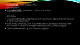 • ADVANTAGES : 1) less exposure time .
2) Less expensive .
• DISADVANTAGES : 1) only detect defined viral mutation .
• After G.S.A.
• The viral load should significantly diminish following the addition of antiviral agent
to which virus is susceptible .
• Using molecular testing , such as quantitative PCR , to measure the amount of
virus present in serum is a surrogate test for resistance to antiviral agent .
• The viral load rises quickly when resistance appears .
 