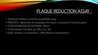 PLAQUE REDUCTION ASSAY :
• Standard method of antiviral susceptibility assay .
• PRINCIPLE : determine of viral plaque formation in presence of antiviral agent .
• CONCENTRATION OF ANTIVIRAL DRUG :
• Inhibit plaque formation by 50% is [ IC 50].
• [50% inhibitory concentration +50% effective concentration ].
 