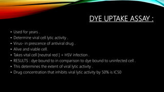 DYE UPTAKE ASSAY :
• Used for years .
• Determine viral cell lytic activity .
• Virus- in prescence of antiviral drug .
• Alive and viable cell.
• Takes vital cell [neutral red ] + HSV infection .
• RESULTS : dye bound to in comparison to dye bound to uninfected cell .
• This determines the extent of viral lytic activity .
• Drug concentration that inhibits viral lytic activity by 50% is IC50
 