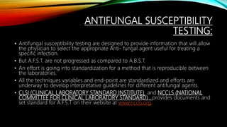 ANTIFUNGAL SUSCEPTIBILITY
TESTING:
• Antifungal susceptibility testing are designed to provide information that will allow
the physician to select the appropriate Anti- fungal agent useful for treating a
specific infection.
• But A.F.S.T. are not progressed as compared to A.B.S.T.
• An effort is going into standardization for a method that is reproducible between
the laboratories.
• All the techniques variables and end-point are standardized and efforts are
underway to develop interpretative guidelines for different antifungal agents.
• CLSI (CLINICAL LABORATORY STANDARD INSTITUTE) and NCCLS (NATIONAL
COMMITTEE FOR CLINICAL LABORATORY STANDARD) , provides documents and
set standard for A.F.S.T on their website at www.nccls.org.
 