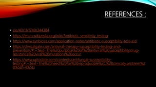 REFERENCES :
• cle/49/11/1749/344384
• https://en.m.wikipedia.org/wiki/Antibiotic_sensitivity_testing
• https://www.synbiosis.com/application-notes/antibiotic-susceptibility-test-ast/
• https://clinicalgate.com/antiviral-therapy-susceptibility-testing-and-
prevention/#:~:text=The%20purpose%20of%20antiviral%20susceptibility,drug-
resistance%20viral%20mutations%20occur.
• https://www.uptodate.com/contents/antifungal-susceptibility-
testing#:~:text=The%20need%20for%20reproducible%2C%20clinically,problem%2
0%5B1-4%5D.
 