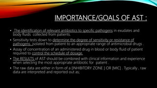 IMPORTANCE/GOALS OF AST :
• The identification of relevant antibiotics to specific pathogens in exudates and
body fluids collected from patients.
• Sensitivity tests down to determine the degree of sensitivity or resistance of
pathogens isolated from patient to an appropriate range of antimicrobial drugs .
• Assay of concentration of an administered drug in blood or body fluid of patient
required to control the schedule of dosage.
• The RESULTS of AST should be combined with clinical information and experience
when selecting the most appropriate antibiotic for patient .
• The raw data are either in form of a [INHIBITORY ZONE ] OR [MIC] . Typically , raw
data are interpreted and reported out as;
 