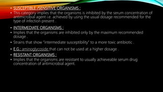 • SUSCEPTIBLE /SENSITIVE ORGANISMS :
• This category implies that the organisms is inhibited by the serum concentration of
antimicrobial agent i.e. achieved by using the usual dosage recommended for the
type of infection present .
• INTERMEDIATE ORGANISMS :
• Implies that the organisms are inhibited only by the maximum recommended
dosage .
• Strains that show “intermediate susceptibility” to a more toxic antibiotic .
• E.G.: aminoglycoside that can not be used at a higher dosage .
• RESISTANT ORGANISMS :
• Implies that the organisms are resistant to usually achieveable serum drug
concentration of antimicrobial agent.
 