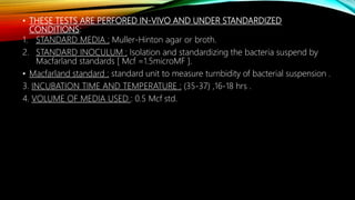 • THESE TESTS ARE PERFORED IN-VIVO AND UNDER STANDARDIZED
CONDITIONS:
1. STANDARD MEDIA : Muller-Hinton agar or broth.
2. STANDARD INOCULUM : Isolation and standardizing the bacteria suspend by
Macfarland standards [ Mcf =1.5microMF ].
• Macfarland standard : standard unit to measure turnbidity of bacterial suspension .
3. INCUBATION TIME AND TEMPERATURE : (35-37) ,16-18 hrs .
4. VOLUME OF MEDIA USED : 0.5 Mcf std.
 