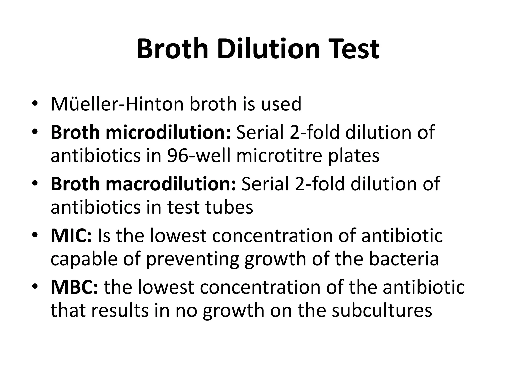 Broth Dilution Test
• Müeller-Hinton broth is used
• Broth microdilution: Serial 2-fold dilution of
antibiotics in 96-well microtitre plates
• Broth macrodilution: Serial 2-fold dilution of
antibiotics in test tubes
• MIC: Is the lowest concentration of antibiotic
capable of preventing growth of the bacteria
• MBC: the lowest concentration of the antibiotic
that results in no growth on the subcultures
 