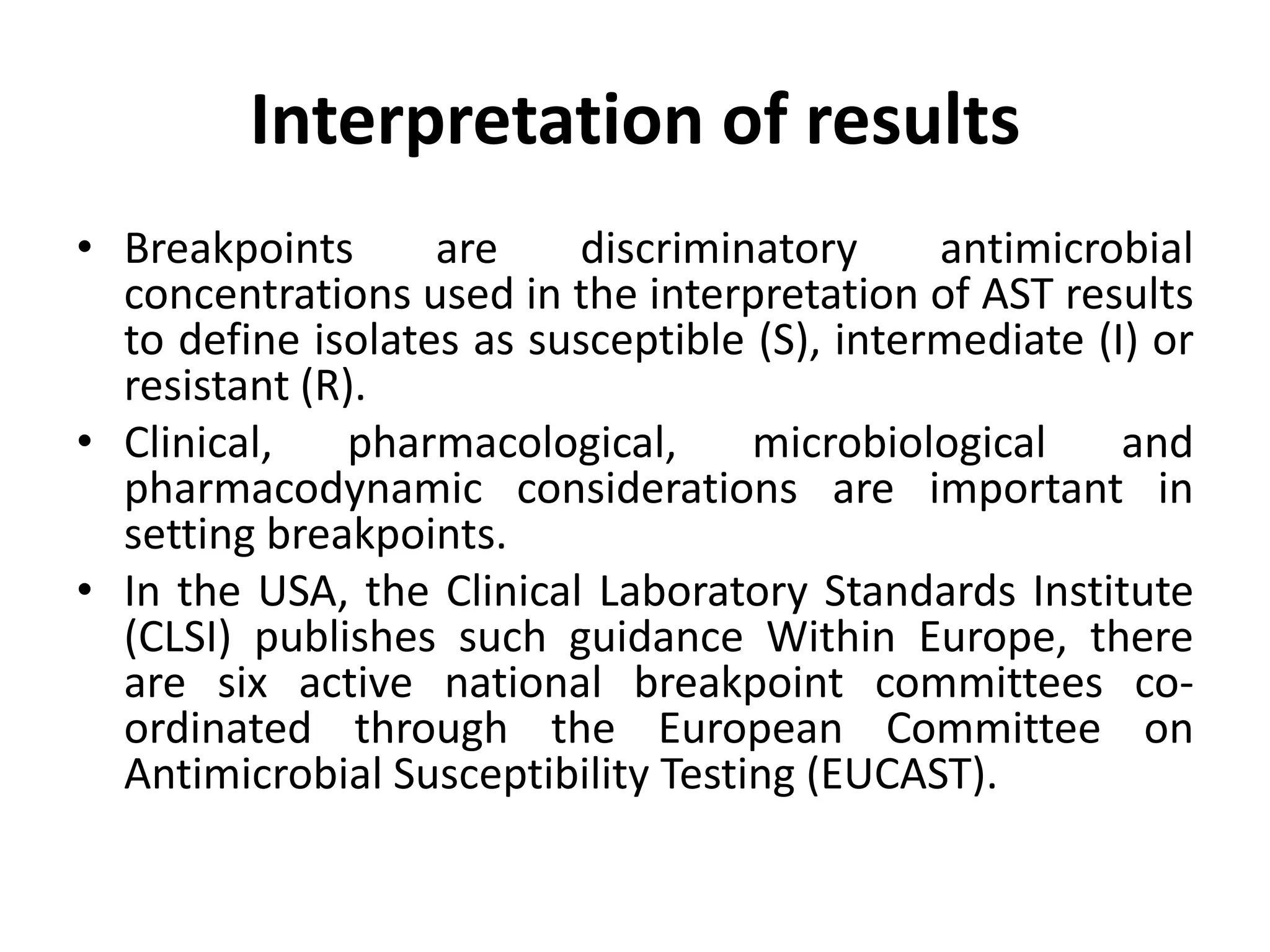 • Breakpoints are discriminatory antimicrobial
concentrations used in the interpretation of AST results
to define isolates as susceptible (S), intermediate (I) or
resistant (R).
• Clinical, pharmacological, microbiological and
pharmacodynamic considerations are important in
setting breakpoints.
• In the USA, the Clinical Laboratory Standards Institute
(CLSI) publishes such guidance Within Europe, there
are six active national breakpoint committees co-
ordinated through the European Committee on
Antimicrobial Susceptibility Testing (EUCAST).
Interpretation of results
 