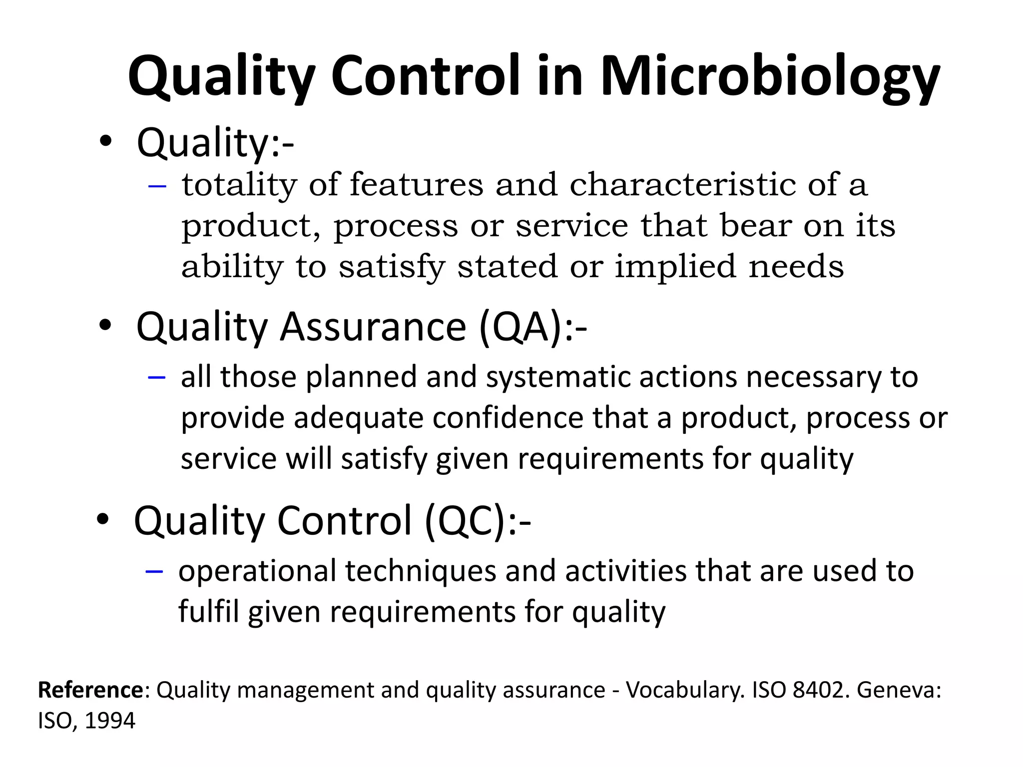 Quality Control in Microbiology
• Quality Assurance (QA):-
– all those planned and systematic actions necessary to
provide adequate confidence that a product, process or
service will satisfy given requirements for quality
• Quality:-
– totality of features and characteristic of a
product, process or service that bear on its
ability to satisfy stated or implied needs
• Quality Control (QC):-
– operational techniques and activities that are used to
fulfil given requirements for quality
Reference: Quality management and quality assurance - Vocabulary. ISO 8402. Geneva:
ISO, 1994
 