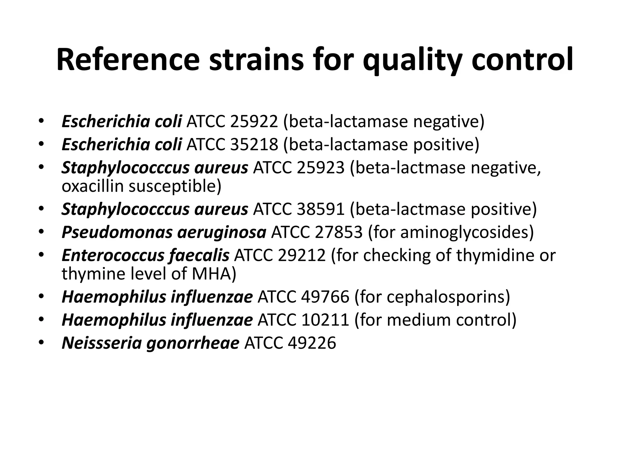 Reference strains for quality control
• Escherichia coli ATCC 25922 (beta-lactamase negative)
• Escherichia coli ATCC 35218 (beta-lactamase positive)
• Staphylococccus aureus ATCC 25923 (beta-lactmase negative,
oxacillin susceptible)
• Staphylococccus aureus ATCC 38591 (beta-lactmase positive)
• Pseudomonas aeruginosa ATCC 27853 (for aminoglycosides)
• Enterococcus faecalis ATCC 29212 (for checking of thymidine or
thymine level of MHA)
• Haemophilus influenzae ATCC 49766 (for cephalosporins)
• Haemophilus influenzae ATCC 10211 (for medium control)
• Neissseria gonorrheae ATCC 49226
 