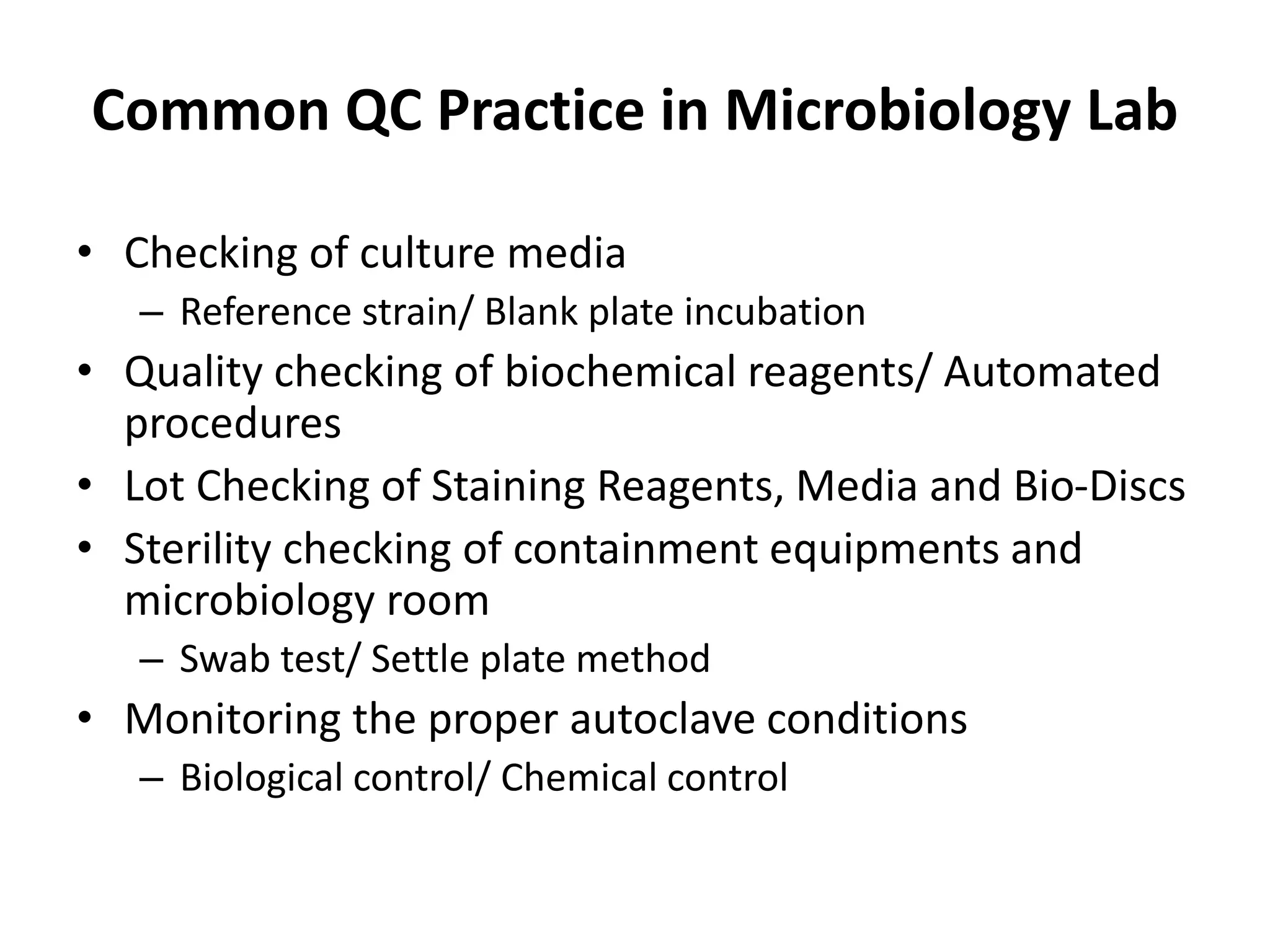 Common QC Practice in Microbiology Lab
• Checking of culture media
– Reference strain/ Blank plate incubation
• Quality checking of biochemical reagents/ Automated
procedures
• Lot Checking of Staining Reagents, Media and Bio-Discs
• Sterility checking of containment equipments and
microbiology room
– Swab test/ Settle plate method
• Monitoring the proper autoclave conditions
– Biological control/ Chemical control
 