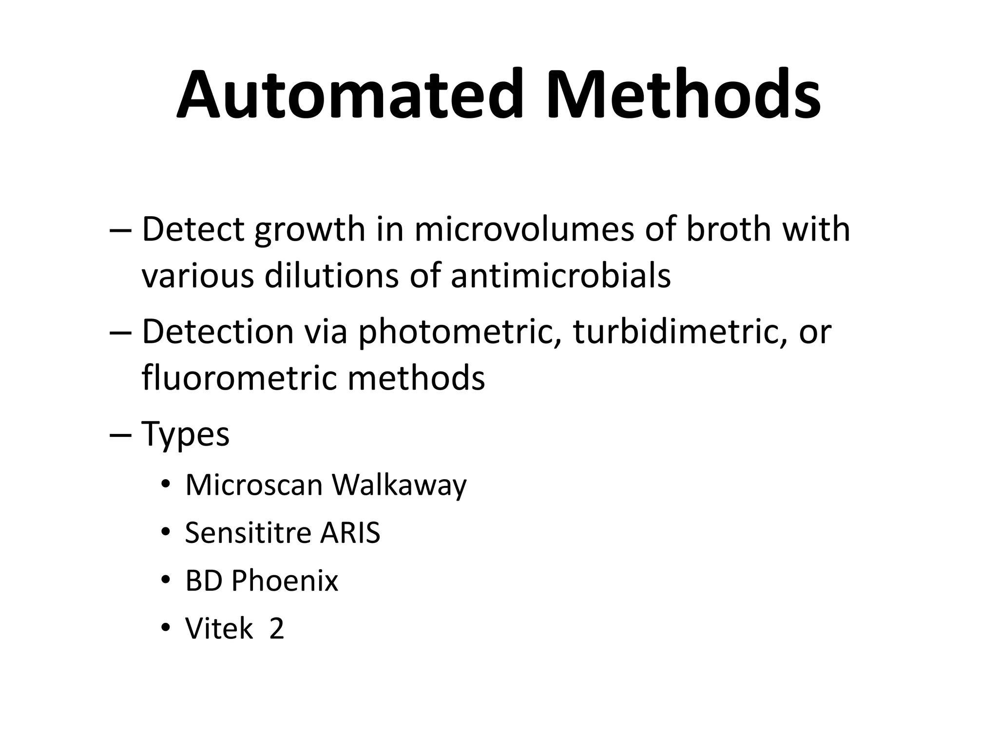 Automated Methods
– Detect growth in microvolumes of broth with
various dilutions of antimicrobials
– Detection via photometric, turbidimetric, or
fluorometric methods
– Types
• Microscan Walkaway
• Sensititre ARIS
• BD Phoenix
• Vitek 2
 