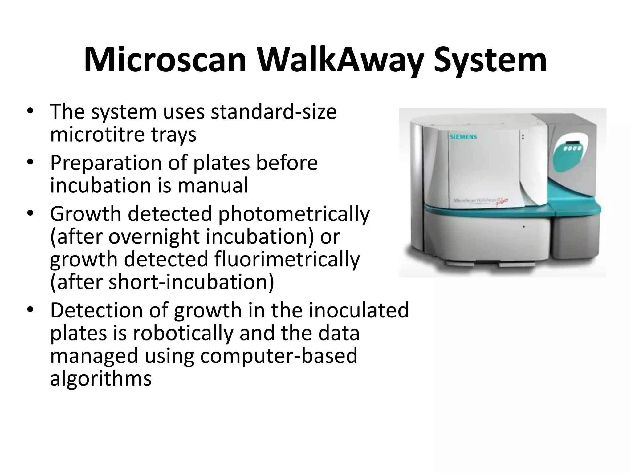 Microscan WalkAway System
• The system uses standard-size
microtitre trays
• Preparation of plates before
incubation is manual
• Growth detected photometrically
(after overnight incubation) or
growth detected fluorimetrically
(after short-incubation)
• Detection of growth in the inoculated
plates is robotically and the data
managed using computer-based
algorithms
 