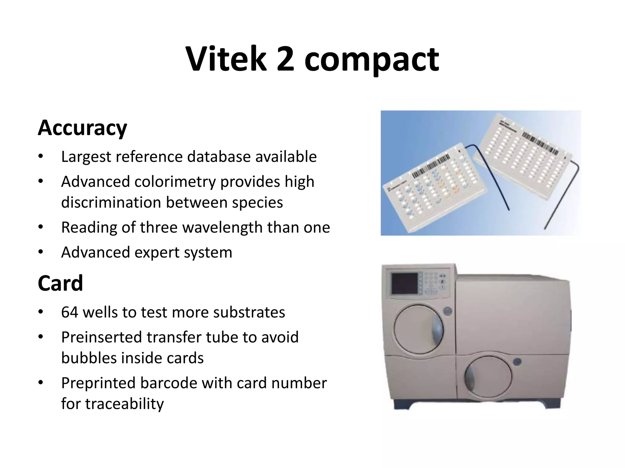 Vitek 2 compact
Accuracy
• Largest reference database available
• Advanced colorimetry provides high
discrimination between species
• Reading of three wavelength than one
• Advanced expert system
Card
• 64 wells to test more substrates
• Preinserted transfer tube to avoid
bubbles inside cards
• Preprinted barcode with card number
for traceability
 
