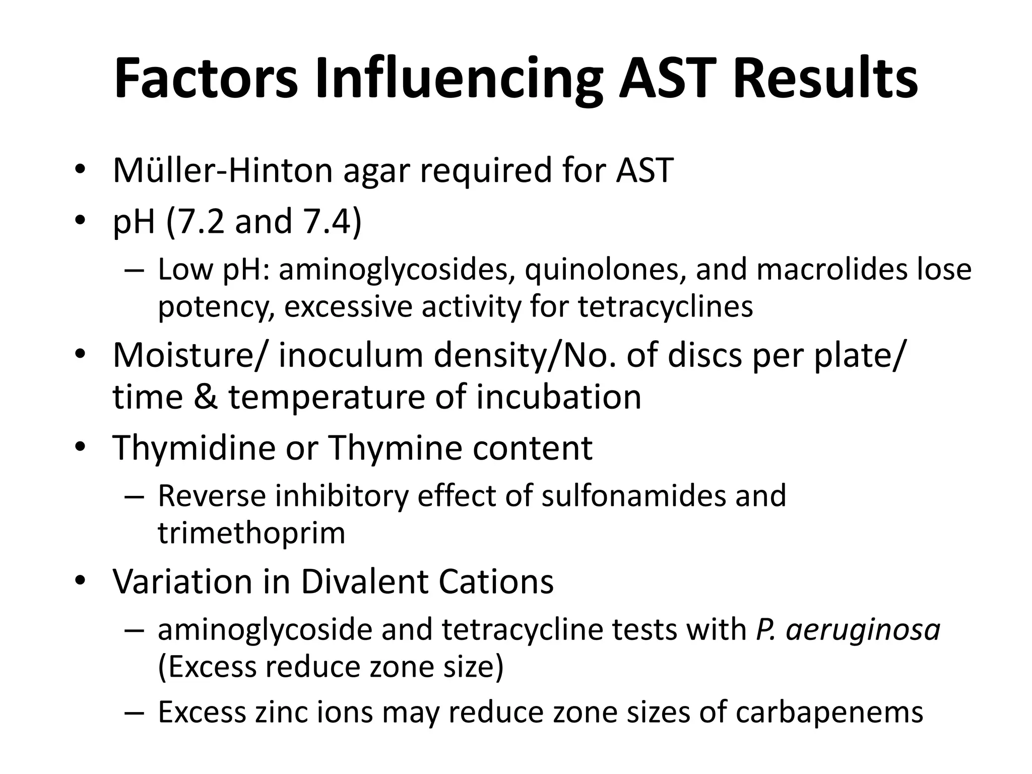 Factors Influencing AST Results
• Müller-Hinton agar required for AST
• pH (7.2 and 7.4)
– Low pH: aminoglycosides, quinolones, and macrolides lose
potency, excessive activity for tetracyclines
• Moisture/ inoculum density/No. of discs per plate/
time & temperature of incubation
• Thymidine or Thymine content
– Reverse inhibitory effect of sulfonamides and
trimethoprim
• Variation in Divalent Cations
– aminoglycoside and tetracycline tests with P. aeruginosa
(Excess reduce zone size)
– Excess zinc ions may reduce zone sizes of carbapenems
 