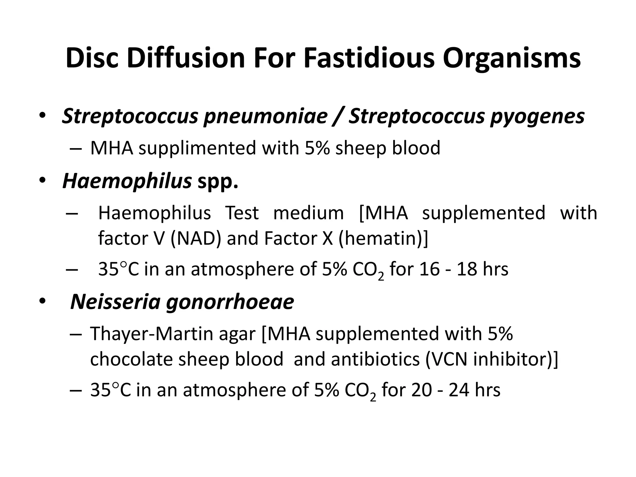 Disc Diffusion For Fastidious Organisms
• Streptococcus pneumoniae / Streptococcus pyogenes
– MHA supplimented with 5% sheep blood
• Haemophilus spp.
– Haemophilus Test medium [MHA supplemented with
factor V (NAD) and Factor X (hematin)]
– 35C in an atmosphere of 5% CO2 for 16 - 18 hrs
• Neisseria gonorrhoeae
– Thayer-Martin agar [MHA supplemented with 5%
chocolate sheep blood and antibiotics (VCN inhibitor)]
– 35C in an atmosphere of 5% CO2 for 20 - 24 hrs
 