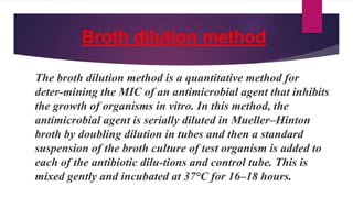 Broth dilution method
The broth dilution method is a quantitative method for
deter-mining the MIC of an antimicrobial agent that inhibits
the growth of organisms in vitro. In this method, the
antimicrobial agent is serially diluted in Mueller–Hinton
broth by doubling dilution in tubes and then a standard
suspension of the broth culture of test organism is added to
each of the antibiotic dilu-tions and control tube. This is
mixed gently and incubated at 37°C for 16–18 hours.
 