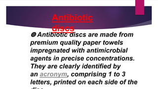Antibiotic
discs
◍ Antibiotic discs are made from
premium quality paper towels
impregnated with antimicrobial
agents in precise concentrations.
They are clearly identified by
an acronym, comprising 1 to 3
letters, printed on each side of the
 