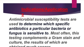 Indications/Application
s
Antimicrobial susceptibility tests are
used to determine which specific
antibiotics a particular bacteria or
fungus is sensitive to. Most often, this
testing complements a Gram stain and
culture, the results of which are
 