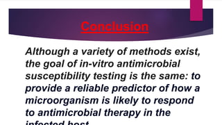 Conclusion
Although a variety of methods exist,
the goal of in-vitro antimicrobial
susceptibility testing is the same: to
provide a reliable predictor of how a
microorganism is likely to respond
to antimicrobial therapy in the
 