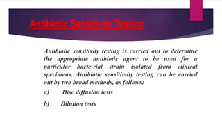 Antibiotic Sensitivity Testing
Antibiotic sensitivity testing is carried out to determine
the appropriate antibiotic agent to be used for a
particular bacte-rial strain isolated from clinical
specimens. Antibiotic sensitiv-ity testing can be carried
out by two broad methods, as follows:
a) Disc diffusion tests
b) Dilution tests
 