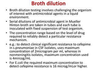 Broth dilution
• Broth dilution testing involves challenging the organism
of interest with antimicrobial agents in a liquid
environment.
• Serial dilutions of antimicrobial agent in Mueller
Hinton broth are taken in tubes and each tube is
inoculated with fixed suspension of test organism.
• The concentration range based on the level of drug
required to reliably detect a particular resistance
mechanism.
• e.g.: to detect clinical significant resistance to cefepime
in s.pneumoniae in CSF isolates, uses maximum
concentration of 2microgram per ml, whereas in
nonmeningitis isolates, maximum concentration used
is 4mircog/mL
• For E.coli the required maximum concentration to
detect cefepime resistance is 16 microg/mLor higher.
 