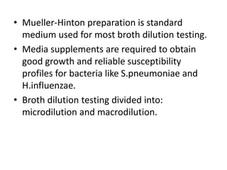 • Mueller-Hinton preparation is standard
medium used for most broth dilution testing.
• Media supplements are required to obtain
good growth and reliable susceptibility
profiles for bacteria like S.pneumoniae and
H.influenzae.
• Broth dilution testing divided into:
microdilution and macrodilution.
 