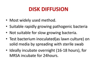 DISK DIFFUSION
• Most widely used method.
• Suitable rapidly growing pathogenic bacteria
• Not suitable for slow growing bacteria.
• Test bacterium inoculated(as lawn culture) on
solid media by spreading with sterile swab
• Ideally incubate overnight (16-18 hours), for
MRSA incubate for 24hours.
 