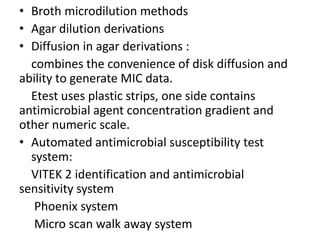 • Broth microdilution methods
• Agar dilution derivations
• Diffusion in agar derivations :
combines the convenience of disk diffusion and
ability to generate MIC data.
Etest uses plastic strips, one side contains
antimicrobial agent concentration gradient and
other numeric scale.
• Automated antimicrobial susceptibility test
system:
VITEK 2 identification and antimicrobial
sensitivity system
Phoenix system
Micro scan walk away system
 