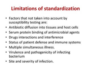 Limitations of standardization
• Factors that not taken into account by
susceptibility testing are:
• Antibiotic diffusion into tissues and host cells
• Serum protein binding of antimicrobial agents
• Drugs interactions and interference
• Status of patient defense and immune systems
• Multiple simultaneous illness.
• Virulence and pathogenicity of infecting
bacterium
• Site and severity of infection.
 
