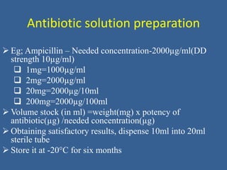Antibiotic solution preparation
 Eg; Ampicillin – Needed concentration-2000µg/ml(DD
strength 10µg/ml)
 1mg=1000µg/ml
 2mg=2000µg/ml
 20mg=2000µg/10ml
 200mg=2000µg/100ml
 Volume stock (in ml) =weight(mg) x potency of
antibiotic(µg) /needed concentration(µg)
 Obtaining satisfactory results, dispense 10ml into 20ml
sterile tube
 Store it at -20°C for six months
 