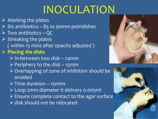INOCULATION
 Marking the plates
 Six antibiotics – 85 to 90mm petridishes
 Two antibiotics – QC
 Streaking the plates
( within 15 mins after opacity adjusted )
 Placing the disks
In-between two disk – 24mm
Periphery to the disk – 15mm
Overlapping of zone of inhibition should be
avoided
Time duration – 15mins
Loop 2mm diameter it delivers 0.005ml
Ensure complete contact to the agar surface
disk should not be relocated
 