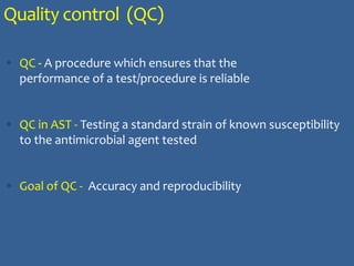 Quality control (QC)
 QC - A procedure which ensures that the
performance of a test/procedure is reliable
 QC in AST - Testing a standard strain of known susceptibility
to the antimicrobial agent tested
 Goal of QC - Accuracy and reproducibility
 