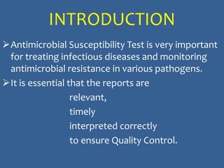INTRODUCTION
Antimicrobial Susceptibility Test is very important
for treating infectious diseases and monitoring
antimicrobial resistance in various pathogens.
It is essential that the reports are
relevant,
timely
interpreted correctly
to ensure Quality Control.
 