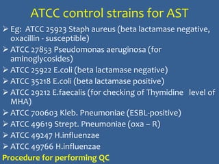 ATCC control strains for AST
 Eg: ATCC 25923 Staph aureus (beta lactamase negative,
oxacillin - susceptible)
 ATCC 27853 Pseudomonas aeruginosa (for
aminoglycosides)
 ATCC 25922 E.coli (beta lactamase negative)
 ATCC 35218 E.coli (beta lactamase positive)
 ATCC 29212 E.faecalis (for checking of Thymidine level of
MHA)
 ATCC 700603 Kleb. Pneumoniae (ESBL-positive)
 ATCC 49619 Strept. Pneumoniae (oxa – R)
 ATCC 49247 H.influenzae
 ATCC 49766 H.influenzae
Procedure for performing QC
 