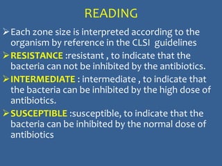 READING
Each zone size is interpreted according to the
organism by reference in the CLSI guidelines
RESISTANCE :resistant , to indicate that the
bacteria can not be inhibited by the antibiotics.
INTERMEDIATE : intermediate , to indicate that
the bacteria can be inhibited by the high dose of
antibiotics.
SUSCEPTIBLE :susceptible, to indicate that the
bacteria can be inhibited by the normal dose of
antibiotics
 