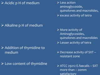  Acidic p H of medium
 Alkaline p H of medium
 Addition of thymidine to
medium
 Low content of thymidine
Less action
aminoglycoside,
quinolones and macrolides,
excess activity of tetra
More activity of
Aminoglycosides,
quinolones and macrolides
Lesser activity of tetra
Decrease activity of SXT –
resistant zone
ATCC 29212 E.faecalis – SXT
more than – 20mm
satisfactory
 