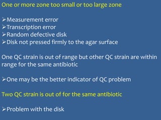 One or more zone too small or too large zone
Measurement error
Transcription error
Random defective disk
Disk not pressed firmly to the agar surface
One QC strain is out of range but other QC strain are within
range for the same antibiotic
One may be the better indicator of QC problem
Two QC strain is out of for the same antibiotic
Problem with the disk
 