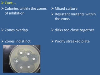  Cont…
 Colonies within the zones
of inhibition
 Zones overlap
 Zones indistinct
 Mixed culture
 Resistant mutants within
the zone.
 disks too close together
 Poorly streaked plate
 