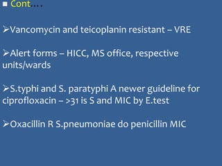  Cont….
Vancomycin and teicoplanin resistant – VRE
Alert forms – HICC, MS office, respective
units/wards
S.typhi and S. paratyphi A newer guideline for
ciprofloxacin – >31 is S and MIC by E.test
Oxacillin R S.pneumoniae do penicillin MIC
 