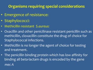 Organisms requiring special considerations
• Emergence of resistance:
• Staphylococci:
• Methicillin resistant S.aureus:
• Oxacillin and other penicilinase resistant penicillin such as
methicillin, cloxacillin constitute the drug of choice for
Staphylococcal infections.
• Methicillin is no longer the agent of choice for testing
and treatment.
• The penicillin binding protein which has low affinity for
binding all beta-lactam drugs is encoded by the gene
mec A
 