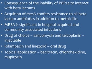 Contd....
• Consequence of the inability of PBP2a to interact
with beta lactams
• Acquition of mecA confers resistance to all beta
lactam antibiotics in addition to methicillin
• MRSA is significant in hospital acquired and
community associated infections
• Drug of choice – vancomycin and teicoplanin –
injectable
• Rifampacin and linezolid – oral drug
• Topical application – bacitracin, chlorohexidine,
mupirocin
 