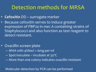 Detection methods for MRSA
• Cefoxitin DD – surrogate marker
• Because cefoxitin serves to induce greater
expression of PBP2a in mec A containing strains of
Staphylococci and also function as test reagent to
detect resistant.
• Oxacillin screen plate
– MHA with 4%Nacl + 6mg per ml
– Spot inoculate – incubate at 350C
– More than one colony indicates oxacillin resistant
 Molecular detection by PCR can be performed
 