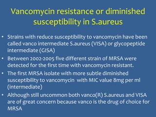 Vancomycin resistance or diminished
susceptibility in S.aureus
• Strains with reduce susceptibility to vancomycin have been
called vanco intermediate S.aureus (VISA) or glycopeptide
intermediate (GISA)
• Between 2002-2005 five different strain of MRSA were
detected for the first time with vancomycin resistant.
• The first MRSA isolate with more subtle diminished
susceptibility to vancomycin with MIC value 8mg per ml
(intermediate)
• Although still uncommon both vanco(R) S.aureus and VISA
are of great concern because vanco is the drug of choice for
MRSA
 
