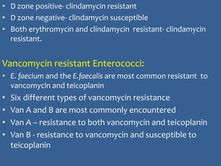 • D zone positive- clindamycin resistant
• D zone negative- clindamycin susceptible
• Both erythromycin and clindamycin resistant- clindamycin
resistant.
Vancomycin resistant Enterococci:
• E. faecium and the E.faecalis are most common resistant to
vancomycin and teicoplanin
• Six different types of vancomycin resistance
• Van A and B are most commonly encountered
• Van A – resistance to both vancomycin and teicoplanin
• Van B - resistance to vancomycin and susceptible to
teicoplanin
 
