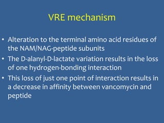VRE mechanism
• Alteration to the terminal amino acid residues of
the NAM/NAG-peptide subunits
• The D-alanyl-D-lactate variation results in the loss
of one hydrogen-bonding interaction
• This loss of just one point of interaction results in
a decrease in affinity between vancomycin and
peptide
 