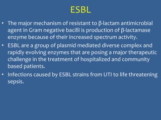 ESBL
• The major mechanism of resistant to β-lactam antimicrobial
agent in Gram negative bacilli is production of β-lactamase
enzyme because of their increased spectrum activity.
• ESBL are a group of plasmid mediated diverse complex and
rapidly evolving enzymes that are posing a major therapeutic
challenge in the treatment of hospitalized and community
based patients.
• Infections caused by ESBL strains from UTI to life threatening
sepsis.
 
