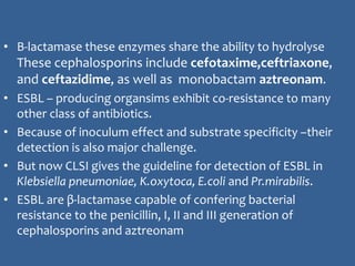 • Β-lactamase these enzymes share the ability to hydrolyse
These cephalosporins include cefotaxime,ceftriaxone,
and ceftazidime, as well as monobactam aztreonam.
• ESBL – producing organsims exhibit co-resistance to many
other class of antibiotics.
• Because of inoculum effect and substrate specificity –their
detection is also major challenge.
• But now CLSI gives the guideline for detection of ESBL in
Klebsiella pneumoniae, K.oxytoca, E.coli and Pr.mirabilis.
• ESBL are β-lactamase capable of confering bacterial
resistance to the penicillin, I, II and III generation of
cephalosporins and aztreonam
 