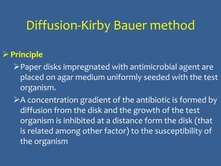 Diffusion-Kirby Bauer method
 Principle
Paper disks impregnated with antimicrobial agent are
placed on agar medium uniformly seeded with the test
organism.
A concentration gradient of the antibiotic is formed by
diffusion from the disk and the growth of the test
organism is inhibited at a distance form the disk (that
is related among other factor) to the susceptibility of
the organism
 