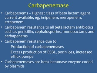 Carbapenemase
• Carbapenems – Highest class of beta lactam agent
current available, eg, imipenem, meropenem,
ertapenem
• Carbapenem resistance to all beta lactam antibiotics
such as penicillin, cephalosporins, monobactams and
carbapenems
• Carbapenem resistance due to
Production of carbapenemases
Excess production of ESBL, porin loss, increased
efflux pumps
• Carbapenemases are beta lactamase enzyme coded
by plasmids
 